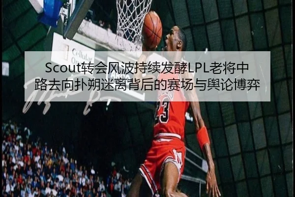 Scout转会风波持续发酵LPL老将中路去向扑朔迷离背后的赛场与舆论博弈